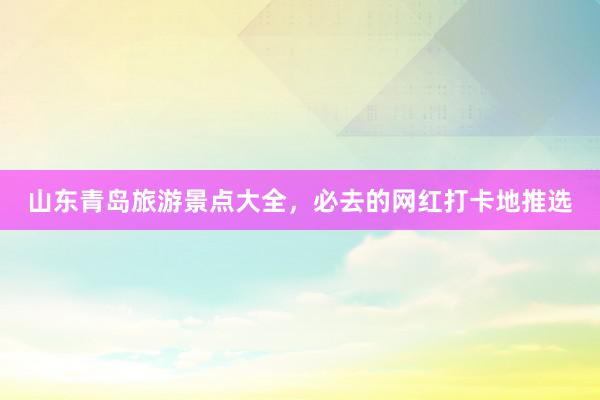 山东青岛旅游景点大全，必去的网红打卡地推选