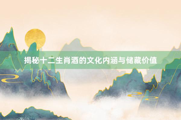 揭秘十二生肖酒的文化内涵与储藏价值