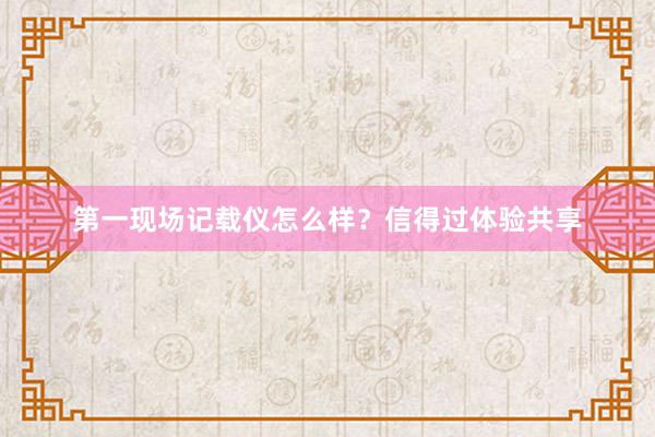 第一现场记载仪怎么样？信得过体验共享