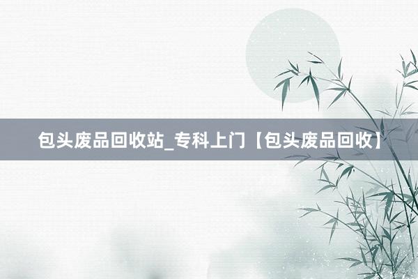 包头废品回收站_专科上门【包头废品回收】