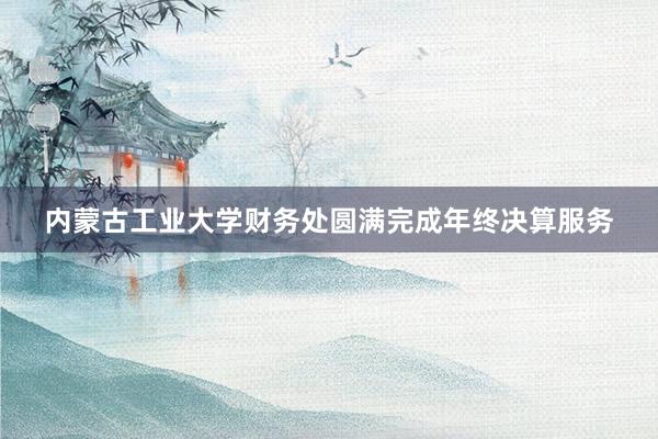 内蒙古工业大学财务处圆满完成年终决算服务